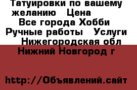 Татуировки,по вашему желанию › Цена ­ 500 - Все города Хобби. Ручные работы » Услуги   . Нижегородская обл.,Нижний Новгород г.